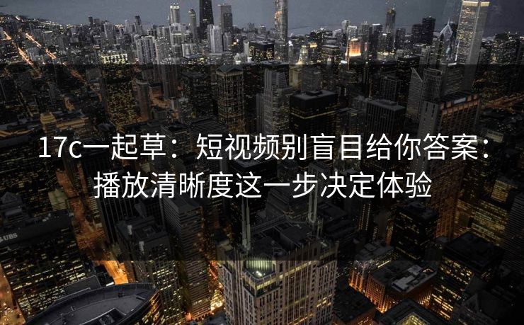 17c一起草：短视频别盲目给你答案：播放清晰度这一步决定体验