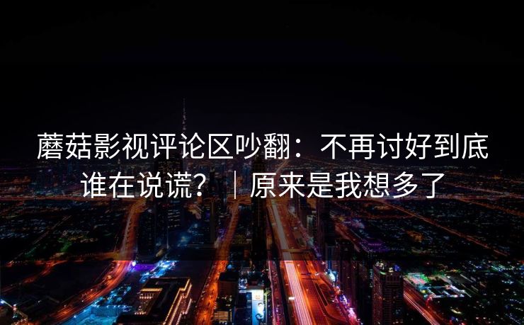 蘑菇影视评论区吵翻：不再讨好到底谁在说谎？｜原来是我想多了