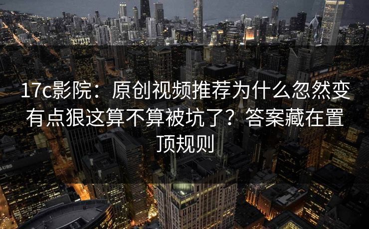 17c影院：原创视频推荐为什么忽然变有点狠这算不算被坑了？答案藏在置顶规则  第1张